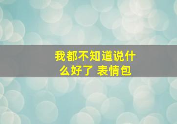 我都不知道说什么好了 表情包